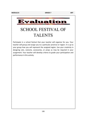 190
SCHOOL FESTIVAL OF
TALENTS
Participate in a school festival that your teacher will organize for you. Your
teacher will group and assign you to a particular province or region. It is up to
your group how you will represent the assigned region. Use your creativity in
designing sets, costume, accessories, or props as may be required in your
assignment. Your teacher will develop criteria to grade your participation and
performance in this activity.
MODULE 8 GRADE 7 ART
LEARNING GUIDE
 