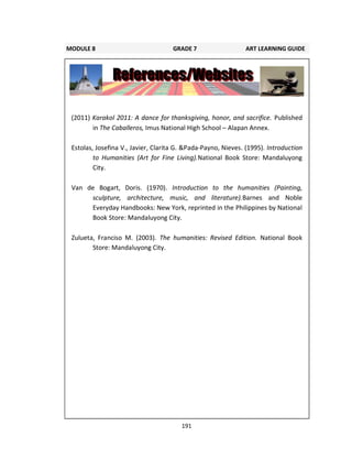 191
(2011) Karakol 2011: A dance for thanksgiving, honor, and sacrifice. Published
in The Caballeros, Imus National High School – Alapan Annex.
Estolas, Josefina V., Javier, Clarita G. &Pada-Payno, Nieves. (1995). Introduction
to Humanities (Art for Fine Living).National Book Store: Mandaluyong
City.
Van de Bogart, Doris. (1970). Introduction to the humanities (Painting,
sculpture, architecture, music, and literature).Barnes and Noble
Everyday Handbooks: New York, reprinted in the Philippines by National
Book Store: Mandaluyong City.
Zulueta, Franciso M. (2003). The humanities: Revised Edition. National Book
Store: Mandaluyong City.
MODULE 8 GRADE 7 ART LEARNING GUIDE
 