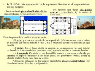 4- El  edificio  más representativo de la arquitectura bizantina, es el  templo cristiano ; con dos modelos: Entre las partes de la basílica bizantina están:  -El  atrio , que era una especie de patio porticado (pórticos en sus cuatro lados), en el centro del cual se hallaba el “fial”, pila o recipiente donde se depositaba el agua bendita. -El  nártex . Era el lugar donde se reunían los catecúmenos (los que estaban recibiendo la doctrina cristiana para bautizarse), que solo asistían al canon de la misa. -La  iconostasis . Consistía en una barandilla, cancela o mampara perforada que separaba el espacio destinado a los fieles (naos) del presbiterio (bema), donde se ubicaba el clero. Solía estar llena de iconos. Además las cabeceras de los templos presentaban  ábsides semicirculares  (con bóvedas de cuarto de esfera o poligonales). - Los templos de  planta basilical  (tradición paleocristiana).   Ej. San Apolinar in Classe - Los templos que tienen  una  planta central  o centralizada.   Ej. la basílica de Santa Sofía. 