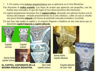 5- En cuanto a los  órdenes arquitectónicos  que se aplicaron en el Arte Bizantino: Fue frecuente el  orden corintio . Las hojas de acanto que aparecen son pequeñas, con los bordes muy marcados, lo que dio lugar al rico efecto pictórico del claroscuro. Un capitel propiamente bizantino fue el  capitel cúbico , decorado con adornos hechos con la técnica del trépano –imitada posteriormente en el arte islámico-, sobre el cual se situaba una pieza llamada  cimacio  con forma de pirámide truncada (cortada) e invertida. En una fase más tardía el capitel y el cimacio llegaron a fundirse en una sola pieza que se denominó  capitel imposta o capitel albarda .  Capitel albarda de San Vital Santa Sofía capitel albarda EL CAPITEL, EXPONENTE DE LA MÁXIMA RIQUEZA BIZANTINA Capitel cúbico Capitel corintio San Vital capitel cúbico Santa Sofía capitel cúbico 