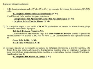 Ejemplos más representativos: 1) De la primera época, del s. IV al s. IX d. C., y en concreto, del reinado de Justiniano (527-565) están: - El templo de Santa Sofía de Constantinopla  (S. VI). -En el Norte de Italia resaltan, de época justinianea: -  Las iglesias de San Apolinar in Classe y San Apolinar Nuevo . (S. VI).  -  La iglesia de San Vital de Rávena  (S. VI).  2) De la segunda  etapa,  la que va del  s. IX al XI , predominan los templos de planta de cruz griega inscrita en un cuadrado.   Ejemplos: -Iglesia de Dafne, en Atenas (s. XI).  La influencia del arte bizantino llegó a la  zona oriental de Europa , cuando se produjo la cristianización de los eslavos (s. IX) y de los rusos (s. X). Los monumentos más significativos son: de: -Santa Sofía de Kiev (s. XI)   -San Basilio de Moscú (s. XVI) 3) Es preciso resaltar un monumento que aunque no pertenece directamente al ámbito bizantino, está dentro de su área cultural, al expandirse la arquitectura bizantina entre los  venecianos  (Venecia se había convertido en una poderosa potencia marítima y comercial que puso en contacto Oriente con  Occidente) se trata de: - El templo de San Marcos de Venecia  (s XI)   