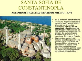 SANTA SOFÍA DE CONSTANTINOPLA ANTEMIO DE TRALLES & ISIDORO DE MILETO  - S. VI Es la  principal obra bizantina. Tiene una magnífica estructura pensada para crear un interior digno de sus creencias cristianas y  se basa en los materiales y las técnicas de construcción romanas  de los que han formado parte hasta la división del antiguo Imperio Romano en el 395 d.C. a la muerte de Teodosio el Grande. El espacio arquitectónico romano atiende especialmente al interior y es concebido de forma estática, a la vez que la solución de la cúpula sobre pechinas, conocida desde tiempos romanos, permite crear un amplio espacio interior que se extiende a los ábsides. 