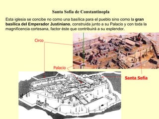 Santa Sofía Circo Palacio Santa Sofía de Constantinopla Esta iglesia se concibe no como una basílica para el pueblo sino como la  gran basílica del Emperador Justiniano , construida junto a su Palacio y con toda la magnificencia cortesana, factor éste que contribuirá a su esplendor. 