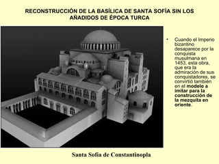 RECONSTRUCCIÓN DE LA BASÍLICA DE SANTA SOFÍA SIN LOS AÑADIDOS DE   ÉPOCA TURCA Cuando el Imperio bizantino desaparece por la conquista musulmana en 1453, esta obra, que era la admiración de sus conquistadores, se convirtió también en el  modelo a imitar para la construcción de la mezquita en oriente . Santa Sofía de Constantinopla 