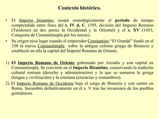Contexto histórico.   El  Imperio bizantino , ocupó cronológicamente el  periodo  de tiempo comprendido entre fines del  s. IV d. C . (395, división del Imperio Romano (Teodosio) en dos partes la Occidental y la Oriental) y el  s. XV  (1453, Conquista de Constantinopla por los turcos). Su origen tuvo lugar cuando el emperador  Constantino  “El Grande” fundó en el 330 la nueva  Constantinopla   sobre la antigua colonia griega de Bizancio y estableció en ella la capital del Imperio Romano de Oriente.  1)  El  Imperio Romano de Oriente  gobernado por Arcadio y con capital en Constantinopla. Se convirtió en el  Imperio Bizantino , conservando la tradición cultural romana (derecho y administración) y la que se sumaron la griega (lengua y civilización) y la cristiana (creencias y costumbres). 2) El  Imperio Romano de Occidente  bajo el cargo de Honorio y con centro en Roma. Sucumbió definitivamente en el s. V tras las invasiones de los pueblos germánicos. 