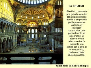 EL INTERIOR El edificio consta de una galería superior con un palco desde donde la emperatriz podía presenciar las largas y fastuosas ceremonias que generalmente se celebraban. El acceso a esta tribuna se hacía mediante una rampa por la que, si era necesario, podían acceder jinetes a caballo   Santa Sofía de Constantinopla 