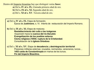 Dentro del  Imperio bizantino  hay que distinguir varias  fases: a)  Del  s. IV al s. IX.  Llamada primera edad de oro. b)  Del  s. IX al s. XI.  Segunda edad de oro. c)  Del s.  XI al s. XV . Tercera edad de oro. a)  Del  s. IV al s. IX.  E tapa de formación. Época de  Justiniano , s. VI.  Intento de  restauración del Imperio Romano. b)  Del  s. IX al s. XI.  Etapa de madurez. Restablecimiento del culto a las imágenes Expansión hacia la  cuenca del río Danubio Evangelización de los pueblos eslavos Cisma religioso (1054): ruptura de la Cristiandad . Consolidación de la  Iglesia Ortodoxa c)  Del s.  XI al s. XV .  Etapa de  decadencia  y  desintegración territorial Presiones militares externas: cruzados, normandos, venecianos, turcos… 1453 caída de Constantinopla  en manos de los turcos. Fin del Imperio Bizantino. 