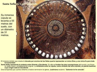 Su inmensa cúpula se levanta a 55 metros del suelo, con un diámetro de 31 metros.  El inmenso ámbito que creaba la  bóveda por encima de los fieles quería representar un único Dios y una única fe para toda la humanidad . Santa Sofía representa la síntesis entre Oriente y Occidente . En ella se  funden las dos concepciones  del mundo y se forma un estilo nuevo, completamente original. La  simbiosis entre la cúpula, como símbolo del arte oriental y la planta basilical, cuyo origen está en Occidente .  Dice la leyenda que cuando Antemio e Isidoro terminaron la iglesia,  Justiniano  exclamó: &quot; Salomón te he vencido &quot;. Santa Sofía  de Constantinopla 