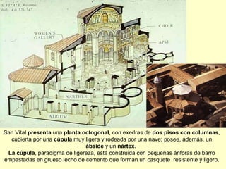 San Vital  presenta  una  planta octogonal , con exedras de  dos pisos con columnas , cubierta por una  cúpula  muy ligera y rodeada por una nave; posee, además, un  ábside  y un  nártex .  La cúpula , paradigma de ligereza, está construida con pequeñas ánforas de barro empastadas en grueso lecho de cemento que forman un casquete  resistente y ligero. 