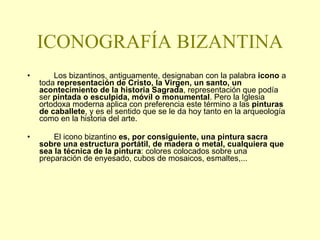 ICONOGRAFÍA BIZANTINA   Los bizantinos, antiguamente, designaban con la palabra  icono  a toda  representación de Cristo, la Virgen, un santo, un acontecimiento de la historia Sagrada , representación que podía ser  pintada o esculpida, móvil o monumental . Pero la Iglesia ortodoxa moderna aplica con preferencia este término a las  pinturas de caballete , y es el sentido que se le da hoy tanto en la arqueología como en la historia del arte.  El icono bizantino  es, por consiguiente, una pintura sacra sobre una estructura portátil, de madera o metal, cualquiera que sea la técnica de la pintura : colores colocados sobre una preparación de enyesado,   cubos de mosaicos, esmaltes,... 