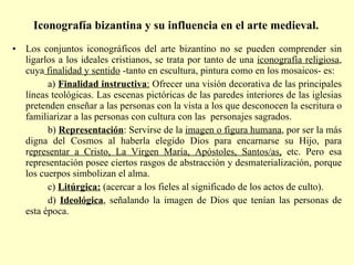 Iconografía bizantina y su influencia en el arte medieval.   Los conjuntos iconográficos del arte bizantino no se pueden comprender sin ligarlos a los ideales cristianos, se trata por tanto de una  iconografía religiosa , cuya  finalidad y sentido  -tanto en escultura, pintura como en los mosaicos- es: a)  Finalidad instructiva :  Ofrecer una visión decorativa de las principales líneas teológicas. Las escenas pictóricas de las paredes interiores de las iglesias pretenden enseñar a las personas con la vista a los que desconocen la escritura o familiarizar a las personas con cultura con las  personajes sagrados. b)  Representación : Servirse de la  imagen o figura humana , por ser la más digna del Cosmos al haberla elegido Dios para encarnarse su Hijo, para r epresentar a Cristo, La Virgen María, Apóstoles, Santos/as,  etc. Pero esa representación posee ciertos rasgos de abstracción y desmaterialización, porque los cuerpos simbolizan el alma. c)  Litúrgica:  (acercar a los fieles al significado de los actos de culto). d)   Ideológica , señalando la imagen de Dios que tenían las personas de esta época. 