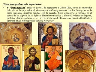 T ipos iconográficos  más importantes: 1-  “ Pantocrator ”  (todo el poder). Se representa a Cristo-Dios, como al emperador del cielo en la corte celestial, de manera triunfante y sentado, con los Evangelios en la mano izquierda mientras bendice con la derecha. Solía disponerse a menudo en el centro de las cúpulas de las iglesias bizantinas (mosaico o pintura), rodeado de ángeles, profetas, obispos, apóstoles, etc. La representación del Pantocrator pasará a Occidente y será una de  las más repetidas del arte Románico . 