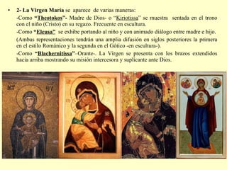 2- La Virgen María  se  aparece  de varias maneras: -Como  “ Theotokos ”-  Madre de Dios- o “ Kiriotissa ” se muestra  sentada en el trono con el niño (Cristo) en su regazo. Frecuente en escultura. -Como  “ Eleusa”   se exhibe portando al niño y con animado diálogo entre madre e hijo. (Ambas representaciones tendrán una amplia difusión en siglos posteriores la primera en el estilo Románico y la segunda en el Gótico -en escultura-). -Como  “ Blachernitissa ” –Orante-. La Virgen se presenta con los brazos extendidos hacia arriba mostrando su misión intercesora y suplicante ante Dios. 