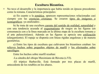 Escultura Bizantina. No tuvo el desarrollo y la importancia que había tenido en épocas precedentes como la romana. Características principales: a) En cuanto a la  temática , aparecen representaciones relacionadas casi siempre con las  creencias cristianas . Se crearon  tipos de imágenes o iconográficos  -ya analizados-. b) Se trata de una escultura  carente del sentido de realidad, naturalidad  y con una tendencia acusada al  esquematismo  de rasgos en las figuras (en consonancia con a la línea marcada en la última etapa de la escultura romana y el arte paleocristiano). Además en las figuras se aprecia una  estilización  (alargamiento). El ropaje se disponía con líneas rígidas angulosas y de manera geométrica. c) Entre los tipos de escultura que cultivaron los bizantinos estaban: los  relieves hechos sobre pequeños objetos de marfil  y  los efectuados sobre sarcófagos . Entre los hechos sobre marfil resaltan: -La cátedra del obispo Maximiano de Rávena (s.VI).  -El tríptico Harbaville. Está formado por tres placas de marfil, antecedente de los retablos en los altares.  
