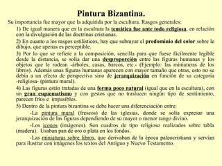 Pintura Bizantina. Su importancia fue mayor que la adquirida por la escultura. Rasgos generales: 1) De igual manera que en la escultura la  temática fue ante todo religiosa , en relación con la divulgación de las doctrinas cristianas. 2) En cuanto a los rasgos estilísticos, hay que subrayar el  predominio del color  sobre le dibujo, que apenas es perceptible. 3) Por lo que se refiere a la composición, sencilla para que fuese fácilmente legible desde la distancia, se solía dar una  desproporción   entre las figuras humanas y los objetos que le rodean -árboles, casas, barcos, etc.- (Ejemplo: las miniaturas de los libros). Además unas figuras humanas aparecen con mayor tamaño que otras, esto no se debía a un efecto de perspectiva sino de  jerarquización   en función de su categoría -religiosa- (pintura mural). 4) Las figuras están tratadas de una  forma poco natural  (igual que en la escultura), con un  gran esquematismo  y con gestos que no traslucen ningún tipo de sentimiento, parecen fríos e  impasibles. 5) Dentro de la pintura bizantina se debe hacer una diferenciación entre: -La  pintura mural  (frescos) de las iglesias, donde se solía expresar una jerarquización de las figuras dependiendo de su mayor o menor rango divino.  -Los  iconos  (imágenes). Son cuadros de tipo religioso realizados sobre tabla (madera).  Usaban pan de oro o plata en los fondos. -Las  miniaturas sobre libros , que derivaban de la época paleocristiana y servían para ilustrar con imágenes los textos del Antiguo y Nuevo Testamento.  