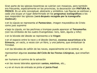 Gran parte de las iglesias bizantinas se cubrían con mosaicos, pero también era frecuente, especialmente en las provincias, la decoración con  PINTURA AL FRESCO . Es un arte conceptual, abstracto y simbólico. Las figuras se estilizan y cada una ocupa un lugar determinado en los  programas iconográficos  a los que responden las iglesias ( será después recogido por la iconografía medieval ):  en la cúpula se representa al  Pantocrátor , imagen mayestática de Cristo como juez supremo  bajo la cúpula, en las pechinas o trompas puede aparecer el  Tetramorfos  (con los símbolos de los cuatro Evangelistas: toro, león, águila y niño)  en la bóveda del ábside se representa a la  Virgen  en el espacio entre la nave y el ábside (bema),  escenas eucarísticas o la Etimasia , un vacío, a veces con un libro, y una paloma, que simbolizan la Trinidad.  en las bóvedas de cañón de las naves, especialmente en la central, se representan algunas  escenas del Ciclo de las Fiestas Litúrgicas , que enseñan al ser humano el camino de la salvación  en las naves laterales aparecen  santos, mártires , etc.,  y en el muro de entrada se pinta el  Juicio Final . 