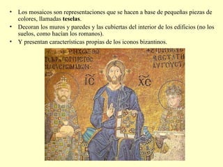 Los mosaicos son representaciones que se hacen a base de pequeñas piezas de colores, llamadas  teselas . Decoran los muros y paredes y las cubiertas del interior de los edificios (no los suelos, como hacían los romanos). Y presentan características propias de los iconos bizantinos. 