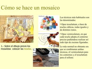 Cómo se hace un mosaico 1.- Sobre el dibujo previo los mosaístas  colocan las  teselas. Las técnicas más habituales son las denominadas: Opus tesselattum, a base de teselas cúbicas, todas iguales y de distintos tonos. Opus vermiculatum, en que cada tesela adopta el contorno preciso pudiéndose realizar así todo tipo de escenas figuradas.  Lo más normal no obstante era que se combinaran ambas técnicas, el vermiculatum para los contornos y el tesselattum para el relleno. 