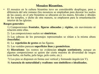 Mosaico Bizantino. El mosaico en la cultura bizantina tuvo un considerable despliegue, pero a diferencia del arte romano (los mosaicos se empleaban para decorar los suelos de las casas), en el arte bizantino se ubicaron en los muros, bóvedas y ábsides de los templos, o dicho de otra manera, se emplearon para la ornamentación interior de las iglesias. Rasgos generales: 1) Composiciones  frontales ,  figuras alineadas  y  rígidas , sin movimiento ni relación entre ellas. 2)  Las composiciones suelen ser  simétricas . 3) Las cabezas de los personajes representados se sitúan a la misma altura ( isocefalia ). 4)  La  repetición de gestos  en las figuras. 5)  Las vestidos parecen  superficies lisas y geométricas . 6)  Hieratismo : los rostros no evidencian  ningún sentimiento , aunque en algunas composiciones se quiere dar cierta muestra de diversidad de rasgos (con barba, sin barba, pelo largo, pelo corto, etc.). 7) Los pies se disponen en forma casi vertical y formando ángulo (en V). 8)  Ausencia de naturalidad y realismo: son simbólicos e idealizadas. 