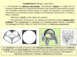 Arquitectura:  Rasgos  generales.  1- El desarrollo de  cubiertas abovedadas ,  esencialmente  cúpulas . La cúpula fue un elemento fundamental en la arquitectura bizantina. Este elemento arquitectónico alcanzó una formidable perfección técnica gracias al empleo de materiales y procedimientos constructivos que permitieron hacer cúpulas de considerables dimensiones, en cuanto a altura y diámetro: -Materiales.  ladrillo  u otros objetos de cerámica. -Procedimientos constructivos. Se realizaron normalmente grandes  cúpulas sobre   pechinas ). Para  contrarrestar  las  presiones  de la  bóveda central  (cúpula) se  adosaron  otras  bóvedas  (de medio cañón, de cuarto de esfera) y se  valieron de contrafuertes . Las “ pechinas”  son cada uno de los cuatro  triángulos esféricos  constituidos por el  anillo de la cúpula  y los dos  arcos torales  que sirven para  pasar de la superficie cuadrada de la planta a la circular de la cúpula. Esta forma de resolver el soporte de la cúpula es más elegante y limpia que el sistema de  “trompas”, empleado por los romanos. trompa 