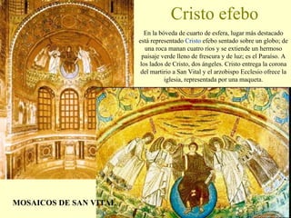 Cristo efebo En la bóveda de cuarto de esfera, lugar más destacado está representado  Cristo  efebo sentado sobre un globo; de una roca manan cuatro ríos y se extiende un hermoso paisaje verde lleno de frescura y de luz; es el Paraíso. A los lados de Cristo, dos ángeles. Cristo entrega la corona del martirio a San Vital y el arzobispo Ecclesio ofrece la iglesia, representada por una maqueta. MOSAICOS DE SAN VITAL 