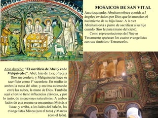 Arco izquierdo:  Abraham ofrece comida a 3 ángeles enviados por Dios que le anuncian el nacimiento de su hijo Isaac. A la vez Abraham está a punto de sacrificar a su hijo cuando Dios le para (mano del cielo).      Como representaciones del Nuevo Testamento aparecen los cuatro evangelistas con sus símbolos: Tetramorfos. Arco derecho:   &quot; El sacrificio de Abel y el de Melquisedec “. Abel, hijo de Eva, ofrece a Dios un cordero, y Melquisedec hace su sacrificio como 1º sacerdote. En medio de ambos la mesa del altar, y encima asomando entre las nubes, la mano de Dios. También aquí el estilo tiene influencias clásicas, y por lo tanto, de intenciones naturalistas. A ambos lados de esta escena se encuentran Moisés e Isaac, y arriba, a los lados del balcón, los evangelistas Mateo (con el toro) y Marcos (con el león). MOSAICOS DE SAN VITAL 
