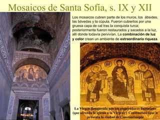 Mosaicos de Santa Sofía, s. IX y XII Los mosaicos cubren parte de los muros, los  ábsides, las bóvedas y la cúpula. Fueron cubiertos por una gruesa capa de cal tras la conquista turca; posteriormente fueron restaurados y sacados a la luz, allí donde todavía pervivían. La  combinación de luz y color  crean un ambiente de   extraordinaria riqueza .   La Virgen flanqueada por los emperadores Justiniano (que ofrenda la iglesia a la Virgen) y Constantino (que le presenta la ciudad de Constantinopla 