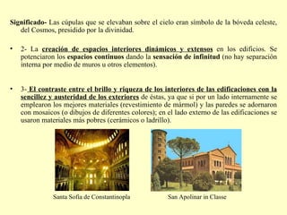 Significado-  Las cúpulas que se elevaban sobre el cielo eran símbolo de la bóveda celeste, del Cosmos, presidido por la divinidad. 2- La  creación de espacios interiores dinámicos y extensos  en los edificios. Se potenciaron los  espacios continuos  dando la  sensación de infinitud  (no hay separación interna por medio de muros u otros elementos). 3-   El contraste entre el brillo y riqueza de los interiores de las edificaciones con la sencillez y austeridad de los exteriores  de éstas, ya que si por un lado internamente se emplearon los mejores materiales (revestimiento de mármol) y las paredes se adornaron con mosaicos (o dibujos de diferentes colores); en el lado externo de las edificaciones se usaron materiales más pobres (cerámicos o ladrillo). Santa Sofía de Constantinopla San Apolinar in Classe 
