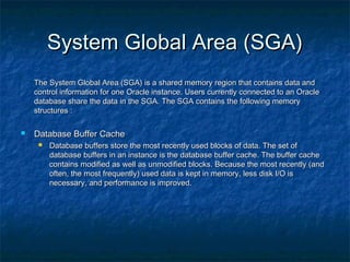 System Global Area (SGA)System Global Area (SGA)
The System Global Area (SGA) is a shared memory region that contains data andThe System Global Area (SGA) is a shared memory region that contains data and
control information for one Oracle instance. Users currently connected to an Oraclecontrol information for one Oracle instance. Users currently connected to an Oracle
database share the data in the SGA. The SGA contains the following memorydatabase share the data in the SGA. The SGA contains the following memory
structures :structures :
 Database Buffer CacheDatabase Buffer Cache
 Database buffers store the most recently used blocks of data. The set ofDatabase buffers store the most recently used blocks of data. The set of
database buffers in an instance is the database buffer cache. The buffer cachedatabase buffers in an instance is the database buffer cache. The buffer cache
contains modified as well as unmodified blocks. Because the most recently (andcontains modified as well as unmodified blocks. Because the most recently (and
often, the most frequently) used data is kept in memory, less disk I/O isoften, the most frequently) used data is kept in memory, less disk I/O is
necessary, and performance is improved.necessary, and performance is improved.
 