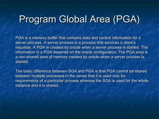 Program Global Area (PGA)Program Global Area (PGA)
PGA is a memory buffer that contains data and control information for aPGA is a memory buffer that contains data and control information for a
server process. A server process is a process that services a client’sserver process. A server process is a process that services a client’s
requests. A PGA is created by oracle when a server process is started. Therequests. A PGA is created by oracle when a server process is started. The
information in a PGA depends on the oracle configuration. The PGA area isinformation in a PGA depends on the oracle configuration. The PGA area is
a non-shared area of memory created by oracle when a server process isa non-shared area of memory created by oracle when a server process is
started.started.
The basic difference between SGA and PGA is that PGA cannot be sharedThe basic difference between SGA and PGA is that PGA cannot be shared
between multiple processes in the sense that it is used only forbetween multiple processes in the sense that it is used only for
requirements of a particular process whereas the SGA is used for the wholerequirements of a particular process whereas the SGA is used for the whole
instance and it is shared.instance and it is shared.
 