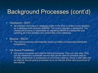 Background Processes (cont’d)Background Processes (cont’d)
 Checkpoint - CKPTCheckpoint - CKPT
 All modified information in database buffer in the SGA is written to the datafilesAll modified information in database buffer in the SGA is written to the datafiles
by a database write process (DBWR). This event indicates a checkpoint. Theby a database write process (DBWR). This event indicates a checkpoint. The
checkpoint process is responsible for signaling DBWR at checkpoints andcheckpoint process is responsible for signaling DBWR at checkpoints and
updating all of the datafiles and control files of the database.updating all of the datafiles and control files of the database.
 Recover - RECORecover - RECO
 The recover process automatically cleans up failed or suspended distributedThe recover process automatically cleans up failed or suspended distributed
transactions.transactions.
 Job Queue ProcessesJob Queue Processes
 Job queue processes are used for batch processing. They run user jobs. TheyJob queue processes are used for batch processing. They run user jobs. They
can be viewed as a scheduler service that can be used to schedule jobs ascan be viewed as a scheduler service that can be used to schedule jobs as
PL/SQL statements or procedures on an Oracle instance. Given a start date andPL/SQL statements or procedures on an Oracle instance. Given a start date and
an interval, the job queue processes try to run the job at the next occurrence ofan interval, the job queue processes try to run the job at the next occurrence of
the interval.the interval.
 