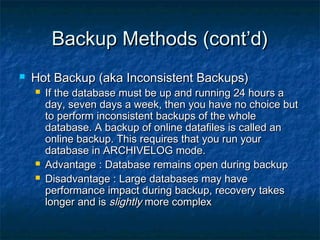 Backup Methods (cont’d)Backup Methods (cont’d)
 Hot Backup (aka Inconsistent Backups)Hot Backup (aka Inconsistent Backups)
 If the database must be up and running 24 hours aIf the database must be up and running 24 hours a
day, seven days a week, then you have no choice butday, seven days a week, then you have no choice but
to perform inconsistent backups of the wholeto perform inconsistent backups of the whole
database. A backup of online datafiles is called andatabase. A backup of online datafiles is called an
online backup. This requires that you run youronline backup. This requires that you run your
database in ARCHIVELOG mode.database in ARCHIVELOG mode.
 Advantage : Database remains open during backupAdvantage : Database remains open during backup
 Disadvantage : Large databases may haveDisadvantage : Large databases may have
performance impact during backup, recovery takesperformance impact during backup, recovery takes
longer and islonger and is slightlyslightly more complexmore complex
 