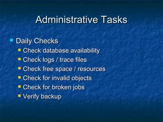 Administrative TasksAdministrative Tasks
 Daily ChecksDaily Checks
 Check database availabilityCheck database availability
 Check logs / trace filesCheck logs / trace files
 Check free space / resourcesCheck free space / resources
 Check for invalid objectsCheck for invalid objects
 Check for broken jobsCheck for broken jobs
 Verify backupVerify backup
 