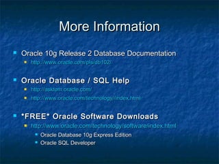 More InformationMore Information
 Oracle 10g Release 2 Database DocumentationOracle 10g Release 2 Database Documentation
 http://www.oracle.com/pls/db102/http://www.oracle.com/pls/db102/
 Oracle Database / SQL HelpOracle Database / SQL Help
 http://asktom.oracle.com/http://asktom.oracle.com/
 http://www.oracle.com/technology//index.htmlhttp://www.oracle.com/technology//index.html
 *FREE* Oracle Software Downloads*FREE* Oracle Software Downloads
 http://www.oracle.com/technology/software/index.htmlhttp://www.oracle.com/technology/software/index.html
 Oracle Database 10g Express EditionOracle Database 10g Express Edition
 Oracle SQL DeveloperOracle SQL Developer
 