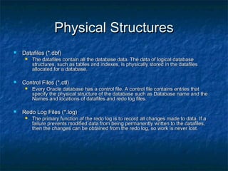Physical StructuresPhysical Structures
 Datafiles (*.dbf)Datafiles (*.dbf)
 The datafiles contain all the database data. The data of logical databaseThe datafiles contain all the database data. The data of logical database
structures, such as tables and indexes, is physically stored in the datafilesstructures, such as tables and indexes, is physically stored in the datafiles
allocated for a database.allocated for a database.
 Control Files (*.ctl)Control Files (*.ctl)
 Every Oracle database has a control file. A control file contains entries thatEvery Oracle database has a control file. A control file contains entries that
specify the physical structure of the database such as Database name and thespecify the physical structure of the database such as Database name and the
Names and locations of datafiles and redo log files.Names and locations of datafiles and redo log files.
 Redo Log Files (*.log)Redo Log Files (*.log)
 The primary function of the redo log is to record all changes made to data. If aThe primary function of the redo log is to record all changes made to data. If a
failure prevents modified data from being permanently written to the datafiles,failure prevents modified data from being permanently written to the datafiles,
then the changes can be obtained from the redo log, so work is never lost.then the changes can be obtained from the redo log, so work is never lost.
 