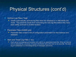Physical Structures (cont’d)Physical Structures (cont’d)
 Archive Log Files (*.log)Archive Log Files (*.log)
 Oracle automatically archives log files when the database is in ARCHIVELOGOracle automatically archives log files when the database is in ARCHIVELOG
mode. This prevents oracle from overwriting the redo log files before they havemode. This prevents oracle from overwriting the redo log files before they have
been safely archived to another location.been safely archived to another location.
 Parameter Files (initSID.ora)Parameter Files (initSID.ora)
 Parameter files contain a list of configuration parameters for that instance andParameter files contain a list of configuration parameters for that instance and
database.database.
 Alert and Trace Log Files (*.trc)Alert and Trace Log Files (*.trc)
 Each server and background process can write to an associated trace file. When an internalEach server and background process can write to an associated trace file. When an internal
error is detected by a process, it dumps information about the error to its trace file. The alerterror is detected by a process, it dumps information about the error to its trace file. The alert
log of a database is a chronological log of messages and errors.log of a database is a chronological log of messages and errors.
 