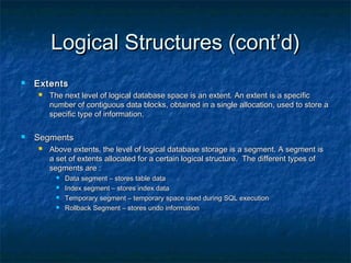 Logical Structures (cont’d)Logical Structures (cont’d)
 ExtentsExtents
 The next level of logical database space is an extent. An extent is a specificThe next level of logical database space is an extent. An extent is a specific
number of contiguous data blocks, obtained in a single allocation, used to store anumber of contiguous data blocks, obtained in a single allocation, used to store a
specific type of information.specific type of information.
 SegmentsSegments
 Above extents, the level of logical database storage is a segment. A segment isAbove extents, the level of logical database storage is a segment. A segment is
a set of extents allocated for a certain logical structure. The different types ofa set of extents allocated for a certain logical structure. The different types of
segments are :segments are :
 Data segment – stores table dataData segment – stores table data
 Index segment – stores index dataIndex segment – stores index data
 Temporary segment – temporary space used during SQL executionTemporary segment – temporary space used during SQL execution
 Rollback Segment – stores undo informationRollback Segment – stores undo information
 