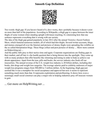 Smooth Gap Definition
Two words: thigh gap. If you haven t heard of it, don t worry, that s probably because it doesn t exist
on more than half of the population. According to Wikipedia, a thigh gap is a space between the inner
thighs of some women when standing upright with knees touching. It s interesting how that one
sentence represents everything that is wrong with our society.
The idea of the thigh gap gained popularity in late 2012 after the annual Victoria s Secret Fashion
Show, which featured numerous models, all of which had thin thighs. Several twitter accounts, blogs,
and memes emerged all over the Internet and pictures of skinny thighs were spreading like wildfire on
the so called thinspiration blogs. These blogs collect and post pictures of skinny ... Show more content
on Helpwriting.net ...
And the public falls prey to their tactics time and again. Corporate organizations are finding gaps in
their market, and off late it s the health quotient that is being thrown into the spotlight. They come up
with so many products that offer benefits like slimming and toning in order to help us achieve our
dream appearance. Apart from the teas, pills and books, the service industry also feeds off our
insecurities. The annual revenue of the U.S. weight loss industry is 20 billion dollars, including diet
books, diet drugs and weight loss surgeries. The average salaries paid to celebrity endorsers of major
weight loss programs ranges from 500,000 to 3 million dollars. In the beginning, thigh gap just
seemed like it was a metaphor for social acceptance and approval but now it seems to represent
something much more than that. It represents exploitation and profiteering. It shows how even a
seemingly small social construct can play a major role in helping industries prey off insecure women
to gain
... Get more on HelpWriting.net ...
 
