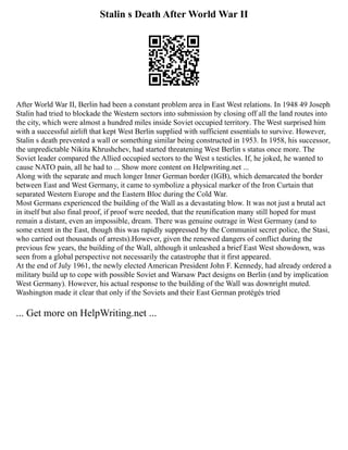 Stalin s Death After World War II
After World War II, Berlin had been a constant problem area in East West relations. In 1948 49 Joseph
Stalin had tried to blockade the Western sectors into submission by closing off all the land routes into
the city, which were almost a hundred miles inside Soviet occupied territory. The West surprised him
with a successful airlift that kept West Berlin supplied with sufficient essentials to survive. However,
Stalin s death prevented a wall or something similar being constructed in 1953. In 1958, his successor,
the unpredictable Nikita Khrushchev, had started threatening West Berlin s status once more. The
Soviet leader compared the Allied occupied sectors to the West s testicles. If, he joked, he wanted to
cause NATO pain, all he had to ... Show more content on Helpwriting.net ...
Along with the separate and much longer Inner German border (IGB), which demarcated the border
between East and West Germany, it came to symbolize a physical marker of the Iron Curtain that
separated Western Europe and the Eastern Bloc during the Cold War.
Most Germans experienced the building of the Wall as a devastating blow. It was not just a brutal act
in itself but also final proof, if proof were needed, that the reunification many still hoped for must
remain a distant, even an impossible, dream. There was genuine outrage in West Germany (and to
some extent in the East, though this was rapidly suppressed by the Communist secret police, the Stasi,
who carried out thousands of arrests).However, given the renewed dangers of conflict during the
previous few years, the building of the Wall, although it unleashed a brief East West showdown, was
seen from a global perspective not necessarily the catastrophe that it first appeared.
At the end of July 1961, the newly elected American President John F. Kennedy, had already ordered a
military build up to cope with possible Soviet and Warsaw Pact designs on Berlin (and by implication
West Germany). However, his actual response to the building of the Wall was downright muted.
Washington made it clear that only if the Soviets and their East German protégés tried
... Get more on HelpWriting.net ...
 