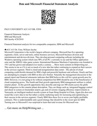 Ibm and Microsoft Financial Statement Analysis
PACE UNIVERSITY ACC 615 DR. FINN
Financial Statement Analysis
IBM and Microsoft
Bill Jacoby 4/20/2010
Financial Statement analysis for two comparable companies; IBM and Microsoft
ACC 615 Dr. Finn; William Jacoby
Microsoft Corporation is the world s largest software company. Microsoft has five operating
segments; client, server and tools, online business services, Microsoft business division and
entertainment and devices division. They develop personal computing software including the
Windows operating system which runs 90% of all PC s currently in use and the Office application
suite and the XBOX video game system. International Business Machines Corporation was founded in
1911 and has grown and adopted over nearly a century. ... Show more content on Helpwriting.net ...
This seems to me as if it is not so much of a new idea but rather continuing to expand on their success
in the services segment. Third is cloud and nextgeneration data center . The advent of cloud
computing could throttle demand for IBM s high end powerful hardware and software. Oracle and Sun
are attempting to compete with IBM on this new frontier. Naturally the management discussion in the
annual report and financial statements indicates that IBM believes this will be a great growth area for
IBM. However, it is not going to be without competition but IBM should be one of the beneficiaries if
cloud computing grows. The fourth and final growth opportunity IBM management outlines is called,
smarter planet . In this growth opportunity they describe and map out 300 clients across the globe
IBM categorizes in this smarter planet description. They are things such as; integrated baggage control
and check in system at Amsterdam airport, gas and oil seismic imaging efficiency improvements in
Venezuela, an intelligent medical records system at Guan Dong Hospital in China. Again this does not
sound like a new idea to me but rather a catchy marketing name for increasing and capitalizing on
their success in the services segment. Clearly IBM likes these five to seven year highly profitable
contracts. This is understandable and a good strategy that should be in the sweet spot for IBM.
Turning now to Microsoft I was surprised to learn that total revenue for Microsoft was
... Get more on HelpWriting.net ...
 