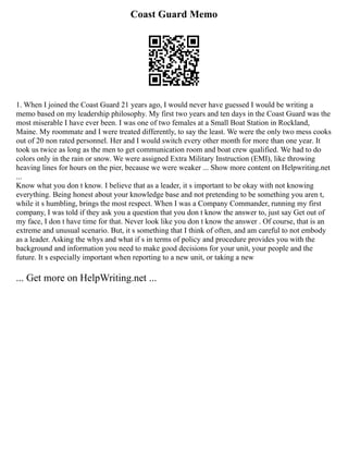 Coast Guard Memo
1. When I joined the Coast Guard 21 years ago, I would never have guessed I would be writing a
memo based on my leadership philosophy. My first two years and ten days in the Coast Guard was the
most miserable I have ever been. I was one of two females at a Small Boat Station in Rockland,
Maine. My roommate and I were treated differently, to say the least. We were the only two mess cooks
out of 20 non rated personnel. Her and I would switch every other month for more than one year. It
took us twice as long as the men to get communication room and boat crew qualified. We had to do
colors only in the rain or snow. We were assigned Extra Military Instruction (EMI), like throwing
heaving lines for hours on the pier, because we were weaker ... Show more content on Helpwriting.net
...
Know what you don t know. I believe that as a leader, it s important to be okay with not knowing
everything. Being honest about your knowledge base and not pretending to be something you aren t,
while it s humbling, brings the most respect. When I was a Company Commander, running my first
company, I was told if they ask you a question that you don t know the answer to, just say Get out of
my face, I don t have time for that. Never look like you don t know the answer . Of course, that is an
extreme and unusual scenario. But, it s something that I think of often, and am careful to not embody
as a leader. Asking the whys and what if s in terms of policy and procedure provides you with the
background and information you need to make good decisions for your unit, your people and the
future. It s especially important when reporting to a new unit, or taking a new
... Get more on HelpWriting.net ...
 