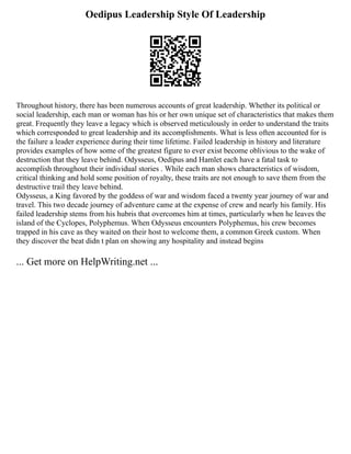 Oedipus Leadership Style Of Leadership
Throughout history, there has been numerous accounts of great leadership. Whether its political or
social leadership, each man or woman has his or her own unique set of characteristics that makes them
great. Frequently they leave a legacy which is observed meticulously in order to understand the traits
which corresponded to great leadership and its accomplishments. What is less often accounted for is
the failure a leader experience during their time lifetime. Failed leadership in history and literature
provides examples of how some of the greatest figure to ever exist become oblivious to the wake of
destruction that they leave behind. Odysseus, Oedipus and Hamlet each have a fatal task to
accomplish throughout their individual stories . While each man shows characteristics of wisdom,
critical thinking and hold some position of royalty, these traits are not enough to save them from the
destructive trail they leave behind.
Odysseus, a King favored by the goddess of war and wisdom faced a twenty year journey of war and
travel. This two decade journey of adventure came at the expense of crew and nearly his family. His
failed leadership stems from his hubris that overcomes him at times, particularly when he leaves the
island of the Cyclopes, Polyphemus. When Odysseus encounters Polyphemus, his crew becomes
trapped in his cave as they waited on their host to welcome them, a common Greek custom. When
they discover the beat didn t plan on showing any hospitality and instead begins
... Get more on HelpWriting.net ...
 