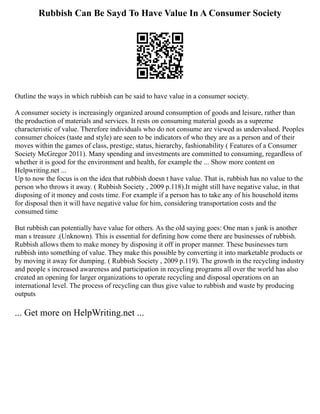 Rubbish Can Be Sayd To Have Value In A Consumer Society
Outline the ways in which rubbish can be said to have value in a consumer society.
A consumer society is increasingly organized around consumption of goods and leisure, rather than
the production of materials and services. It rests on consuming material goods as a supreme
characteristic of value. Therefore individuals who do not consume are viewed as undervalued. Peoples
consumer choices (taste and style) are seen to be indicators of who they are as a person and of their
moves within the games of class, prestige, status, hierarchy, fashionability ( Features of a Consumer
Society McGregor 2011). Many spending and investments are committed to consuming, regardless of
whether it is good for the environment and health, for example the ... Show more content on
Helpwriting.net ...
Up to now the focus is on the idea that rubbish doesn t have value. That is, rubbish has no value to the
person who throws it away. ( Rubbish Society , 2009 p.118).It might still have negative value, in that
disposing of it money and costs time. For example if a person has to take any of his household items
for disposal then it will have negative value for him, considering transportation costs and the
consumed time
But rubbish can potentially have value for others. As the old saying goes: One man s junk is another
man s treasure .(Unknown). This is essential for defining how come there are businesses of rubbish.
Rubbish allows them to make money by disposing it off in proper manner. These businesses turn
rubbish into something of value. They make this possible by converting it into marketable products or
by moving it away for dumping. ( Rubbish Society , 2009 p.119). The growth in the recycling industry
and people s increased awareness and participation in recycling programs all over the world has also
created an opening for larger organizations to operate recycling and disposal operations on an
international level. The process of recycling can thus give value to rubbish and waste by producing
outputs
... Get more on HelpWriting.net ...
 