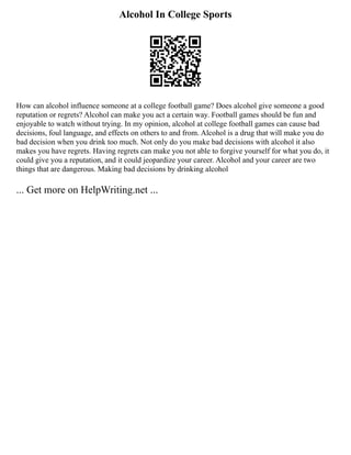Alcohol In College Sports
How can alcohol influence someone at a college football game? Does alcohol give someone a good
reputation or regrets? Alcohol can make you act a certain way. Football games should be fun and
enjoyable to watch without trying. In my opinion, alcohol at college football games can cause bad
decisions, foul language, and effects on others to and from. Alcohol is a drug that will make you do
bad decision when you drink too much. Not only do you make bad decisions with alcohol it also
makes you have regrets. Having regrets can make you not able to forgive yourself for what you do, it
could give you a reputation, and it could jeopardize your career. Alcohol and your career are two
things that are dangerous. Making bad decisions by drinking alcohol
... Get more on HelpWriting.net ...
 