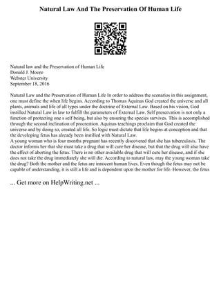 Natural Law And The Preservation Of Human Life
Natural law and the Preservation of Human Life
Donald J. Moore
Webster University
September 18, 2016
Natural Law and the Preservation of Human Life In order to address the scenarios in this assignment,
one must define the when life begins. According to Thomas Aquinas God created the universe and all
plants, animals and life of all types under the doctrine of External Law. Based on his vision, God
instilled Natural Law in law to fulfill the parameters of External Law. Self preservation is not only a
function of protecting one s self being, but also by ensuring the species survives. This is accomplished
through the second inclination of procreation. Aquinas teachings proclaim that God created the
universe and by doing so, created all life. So logic must dictate that life begins at conception and that
the developing fetus has already been instilled with Natural Law.
A young woman who is four months pregnant has recently discovered that she has tuberculosis. The
doctor informs her that she must take a drug that will cure her disease, but that the drug will also have
the effect of aborting the fetus. There is no other available drug that will cure her disease, and if she
does not take the drug immediately she will die. According to natural law, may the young woman take
the drug? Both the mother and the fetus are innocent human lives. Even though the fetus may not be
capable of understanding, it is still a life and is dependent upon the mother for life. However, the fetus
... Get more on HelpWriting.net ...
 
