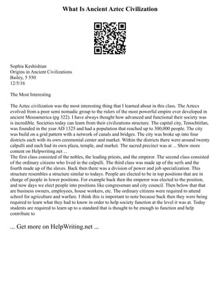 What Is Ancient Aztec Civilization
Sophia Keshishian
Origins in Ancient Civilizations
Bailey, 5 550
12/5/16
The Most Interesting
The Aztec civilization was the most interesting thing that I learned about in this class. The Aztecs
evolved from a poor semi nomadic group to the rulers of the most powerful empire ever developed in
ancient Mesoamerica (pg 322). I have always thought how advanced and functional their society was
is incredible. Societies today can learn from their civilizations structure. The capital city, Tenochtitlan,
was founded in the year AD 1325 and had a population that reached up to 300,000 people. The city
was build on a grid pattern with a network of canals and bridges. The city was broke up into four
districts each with its own ceremonial center and market. Within the districts there were around twenty
calpulli and each had its own plaza, temple, and market. The sacred precinct was at ... Show more
content on Helpwriting.net ...
The first class consisted of the nobles, the leading priests, and the emperor. The second class consisted
of the ordinary citizens who lived in the calpulli. The third class was made up of the serfs and the
fourth made up of the slaves. Back then there was a division of power and job specialization. This
structure resembles a structure similar to todays. People are elected to be in top positions that are in
charge of people in lower positions. For example back then the emperor was elected to the position,
and now days we elect people into positions like congressman and city council. Then below that that
are business owners, employees, house workers, etc. The ordinary citizens were required to attend
school for agriculture and warfare. I think this is important to note because back then they were being
required to learn what they had to know in order to help society function at the level it was at. Today
students are required to learn up to a standard that is thought to be enough to function and help
contribute to
... Get more on HelpWriting.net ...
 