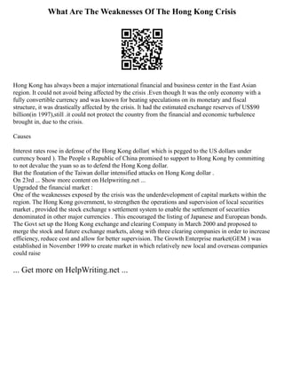 What Are The Weaknesses Of The Hong Kong Crisis
Hong Kong has always been a major international financial and business center in the East Asian
region. It could not avoid being affected by the crisis .Even though It was the only economy with a
fully convertible currency and was known for beating speculations on its monetary and fiscal
structure, it was drastically affected by the crisis. It had the estimated exchange reserves of US$90
billion(in 1997),still .it could not protect the country from the financial and economic turbulence
brought in, due to the crisis.
Causes
Interest rates rose in defense of the Hong Kong dollar( which is pegged to the US dollars under
currency board ). The People s Republic of China promised to support to Hong Kong by committing
to not devalue the yuan so as to defend the Hong Kong dollar.
But the floatation of the Taiwan dollar intensified attacks on Hong Kong dollar .
On 23rd ... Show more content on Helpwriting.net ...
Upgraded the financial market :
One of the weaknesses exposed by the crisis was the underdevelopment of capital markets within the
region. The Hong Kong government, to strengthen the operations and supervision of local securities
market , provided the stock exchange s settlement system to enable the settlement of securities
denominated in other major currencies . This encouraged the listing of Japanese and European bonds.
The Govt set up the Hong Kong exchange and clearing Company in March 2000 and proposed to
merge the stock and future exchange markets, along with three clearing companies in order to increase
efficiency, reduce cost and allow for better supervision. The Growth Enterprise market(GEM ) was
established in November 1999 to create market in which relatively new local and overseas companies
could raise
... Get more on HelpWriting.net ...
 
