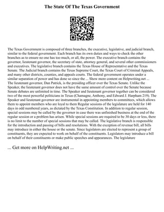 The State Of The Texas Government
The Texas Government is composed of three branches, the executive, legislative, and judicial branch,
similar to the federal government. Each branch has its own duties and ways to check the other
branches as to ensure no one has too much, or all, the power. The executive branch contains the
governor, lieutenant governor, the secretary of state, attorney general, and several other commissioners
and executives. The legislative branch contains the Texas House of Representative and the Texas
Senate. The Judicial branch contains the Texas Supreme Court, the Texas Court of Criminal Appeals,
and many other districts, counties, and appeals courts. The federal government operates under a
similar separation of power and has done so since the ... Show more content on Helpwriting.net ...
The lieutenant governor, Dan Patrick, is the presiding officer over the Texas Senate. Unlike the
Speaker, the lieutenant governor does not have the same amount of control over the Senate because
Senate debates are unlimited in time. The Speaker and lieutenant governor together can be considered
two of the most powerful politicians in Texas (Chamagne, Anthony, and Edward J. Harpham 219). The
Speaker and lieutenant governor are instrumental in appointing members to committees, which allows
them to appoint members who are loyal to them Regular sessions of the legislature are held for 140
days in odd numbered years, as dictated by the Texas Constitution. In addition to regular session,
special sessions may be called by the governor in case there was unfinished business at the end of the
regular session or a problem has arisen. While special sessions are required to be 30 days or less, there
is no limit to the number of special sessions that may be called. The legislative branch is responsible
for the introduction and passing of bills and resolutions. With the exception of revenue bill, all bills
may introduce in either the house or the senate. Since legislators are elected to represent a group of
constituents, they are expected to work on behalf of the constituents. Legislators may introduce a bill
on behalf of their constituents or make public speeches and appearances. The legislature
... Get more on HelpWriting.net ...
 