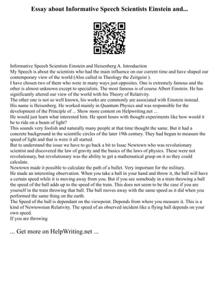 Essay about Informative Speech Scientists Einstein and...
Informative Speech Scientists Einstein and Heisenberg A. Introduction
My Speech is about the scientists who had the main influence on our current time and have shaped our
contemporary view of the world (Also called in Theology the Zeitgeist ).
I have chosen two of them who were in many ways just opposites. One is extremely famous and the
other is almost unknown except to specialists. The most famous is of course Albert Einstein. He has
significantly altered our view of the world with his Theory of Relativity.
The other one is not so well known, his works are commonly are associated with Einstein instead.
His name is Heisenberg. He worked mainly in Quantum Physics and was responsible for the
development of the Principle of ... Show more content on Helpwriting.net ...
He would just learn what interested him. He spent hours with thought experiments like how would it
be to ride on a beam of light?
This sounds very foolish and naturally many people at that time thought the same. But it had a
concrete background in the scientific circles of the later 19th century. They had begun to measure the
speed of light and that is were it all started.
But to understand the issue we have to go back a bit to Issac Newtown who was revolutionary
scientist and discovered the law of gravity and the basics of the laws of physics. These were not
revolutionary, but revolutionary was the ability to get a mathematical grasp on it so they could
calculate.
Newtown made it possible to calculate the path of a bullet. Very important for the military.
He made an interesting observation. When you take a ball in your hand and throw it, the ball will have
a certain speed while it is moving away from you. But if you see somebody in a train throwing a ball
the speed of the ball adds up to the speed of the train. This does not seem to be the case if you are
yourself in the train throwing that ball. The ball moves away with the same speed as it did when you
performed the same thing on the earth.
The Speed of the ball is dependant on the viewpoint. Depends from where you measure it. This is a
kind of Newtownian Relativity. The speed of an observed incident like a flying ball depends on your
own speed.
If you are throwing
... Get more on HelpWriting.net ...
 