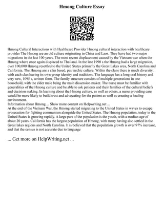 Hmong Culture Essay
Hmong Cultural Interactions with Healthcare Provider Hmong cultural interaction with healthcare
provider The Hmong are an old culture originating in China and Laos. They have had two major
migrations in the last 100 years. The most recent displacement caused by the Vietnam war when the
Hmong where once again displaced to Thailand. In the late 1990 s the Hmong had a large migration,
over 100,000 Hmong resettled to the United States primarily the Great Lakes area, North Carolina and
California. The Hmong are a clan based, patriarchic culture. Within the clans there is much diversity,
with each clan having its own group identity and traditions. The language has a long oral history and
very new, 1095 s, written form. The family structure consists of multiple generations in one
household, with the elder male being the main dissension maker. The nurse must be familiar with
generalities of the Hmong culture and be able to ask patients and their families of the cultural beliefs
and decision making. In learning about the Hmong culture, as well as others, a nurse providing care
would be more likely to build trust and advocating for the patient as well as creating a healing
environment.
Information about Hmong ... Show more content on Helpwriting.net ...
At the end of the Vietnam War, the Hmong started migrating to the United States in waves to escape
prosecution for fighting communism alongside the United States. The Hmong population, today in the
United States is growing rapidly. A large part of the population is the youth, with a median age of
about 20 years. California has the largest population of Hmong, with many having also settled in the
Great lakes regions and North Carolina. It is believed that the population growth is over 97% increase,
and that the census is not accurate due to language
... Get more on HelpWriting.net ...
 
